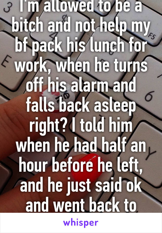 I'm allowed to be a bitch and not help my bf pack his lunch for work, when he turns off his alarm and falls back asleep right? I told him when he had half an hour before he left, and he just said ok and went back to sleep