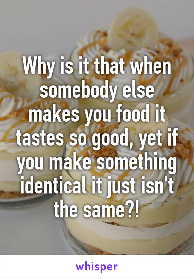 Why is it that when somebody else makes you food it tastes so good, yet if you make something identical it just isn't the same?!