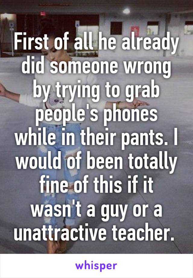 First of all he already did someone wrong by trying to grab people's phones while in their pants. I would of been totally fine of this if it wasn't a guy or a unattractive teacher. 