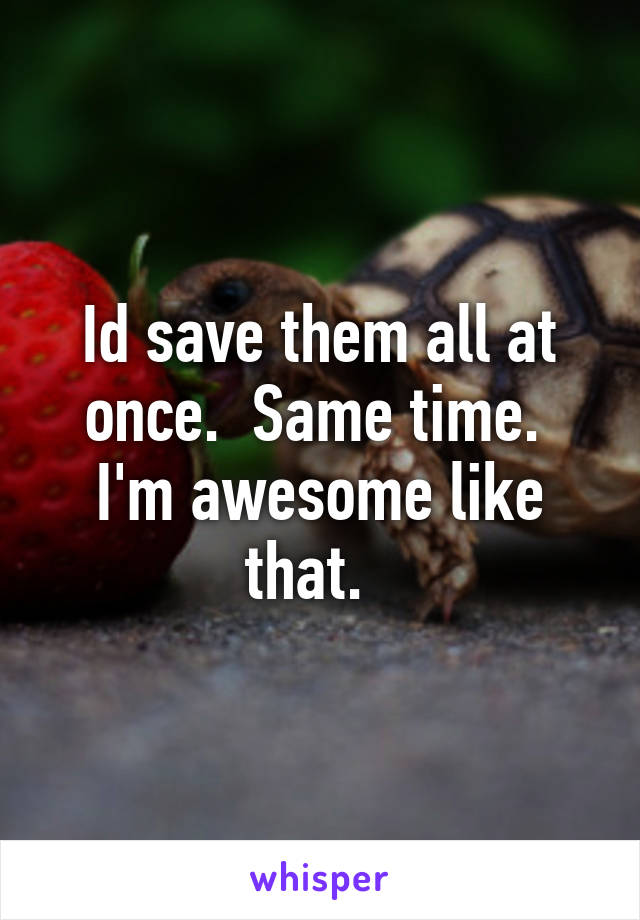 Id save them all at once.  Same time.  I'm awesome like that.  