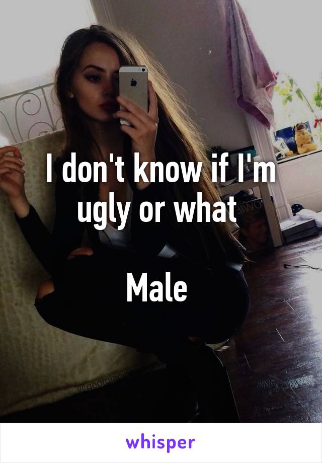 I don't know if I'm ugly or what 

Male 