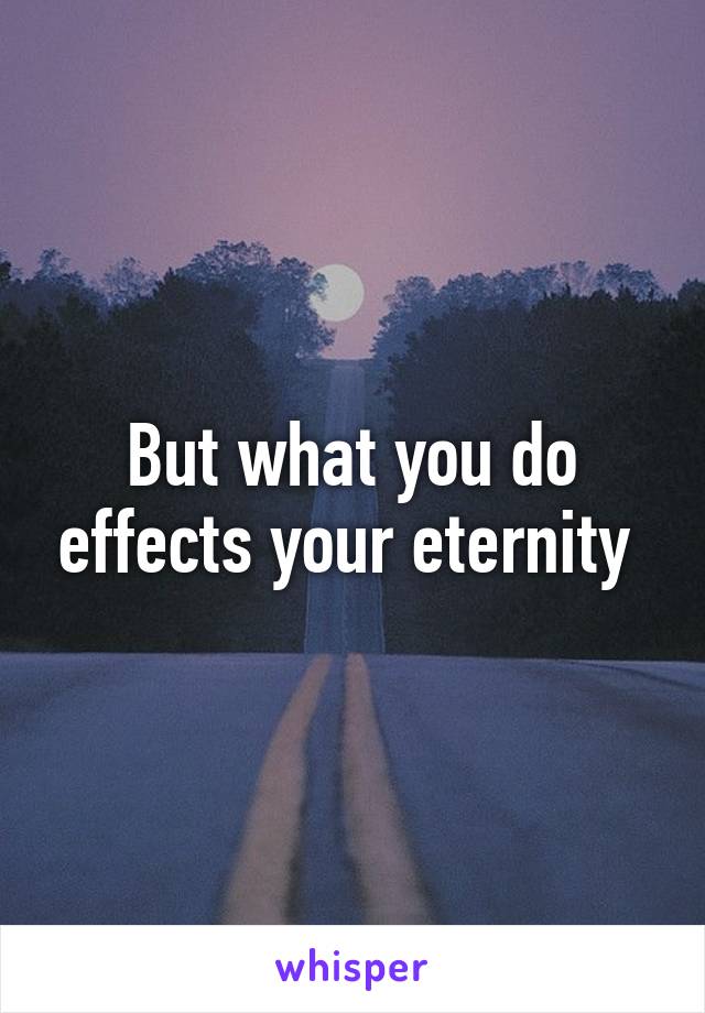 But what you do effects your eternity 