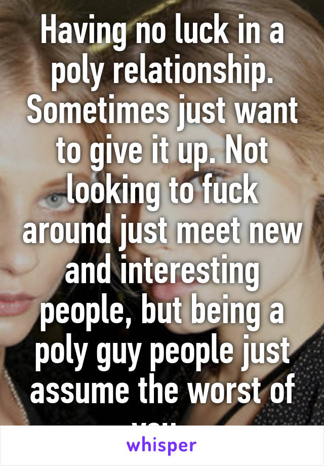 Having no luck in a poly relationship. Sometimes just want to give it up. Not looking to fuck around just meet new and interesting people, but being a poly guy people just assume the worst of you. 