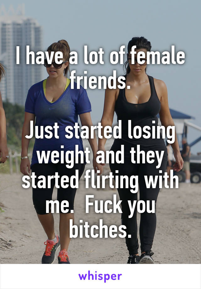 I have a lot of female friends.

Just started losing weight and they started flirting with me.  Fuck you bitches.