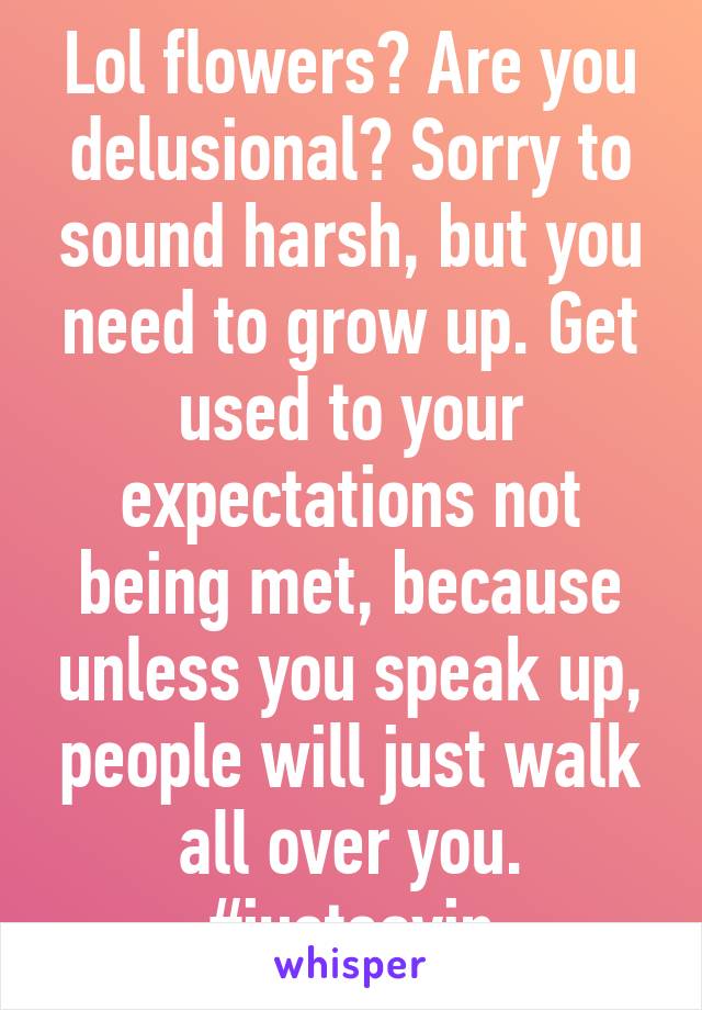 Lol flowers? Are you delusional? Sorry to sound harsh, but you need to grow up. Get used to your expectations not being met, because unless you speak up, people will just walk all over you. #justsayin