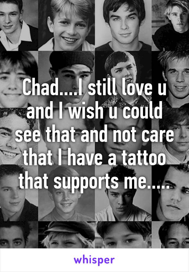 Chad....I still love u and I wish u could see that and not care that I have a tattoo that supports me.....