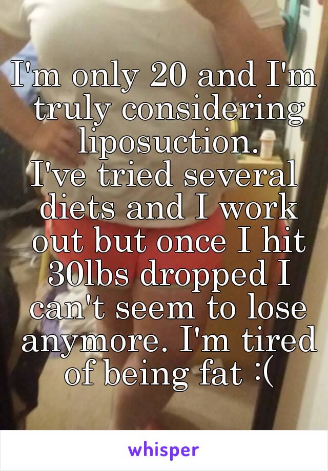 I'm only 20 and I'm truly considering liposuction.
I've tried several diets and I work out but once I hit 30lbs dropped I can't seem to lose anymore. I'm tired of being fat :(