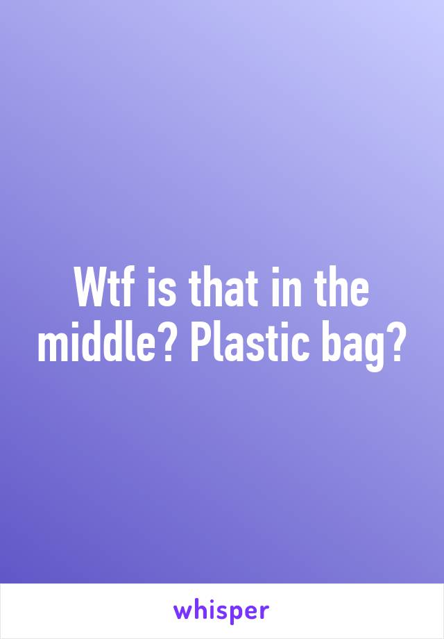 Wtf is that in the middle? Plastic bag?