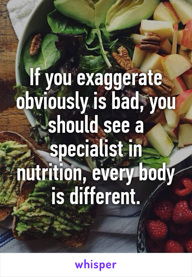 If you exaggerate obviously is bad, you should see a specialist in nutrition, every body is different.