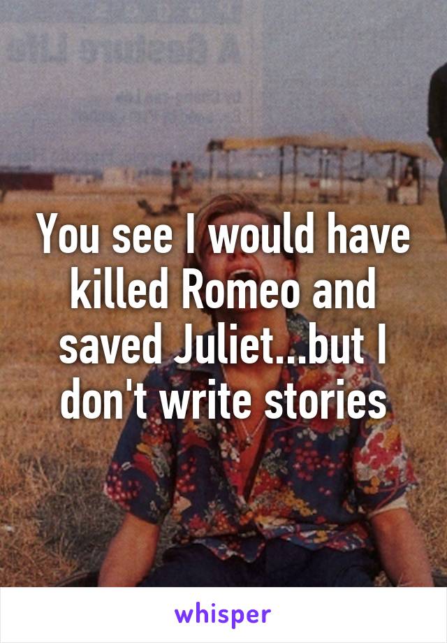 You see I would have killed Romeo and saved Juliet...but I don't write stories