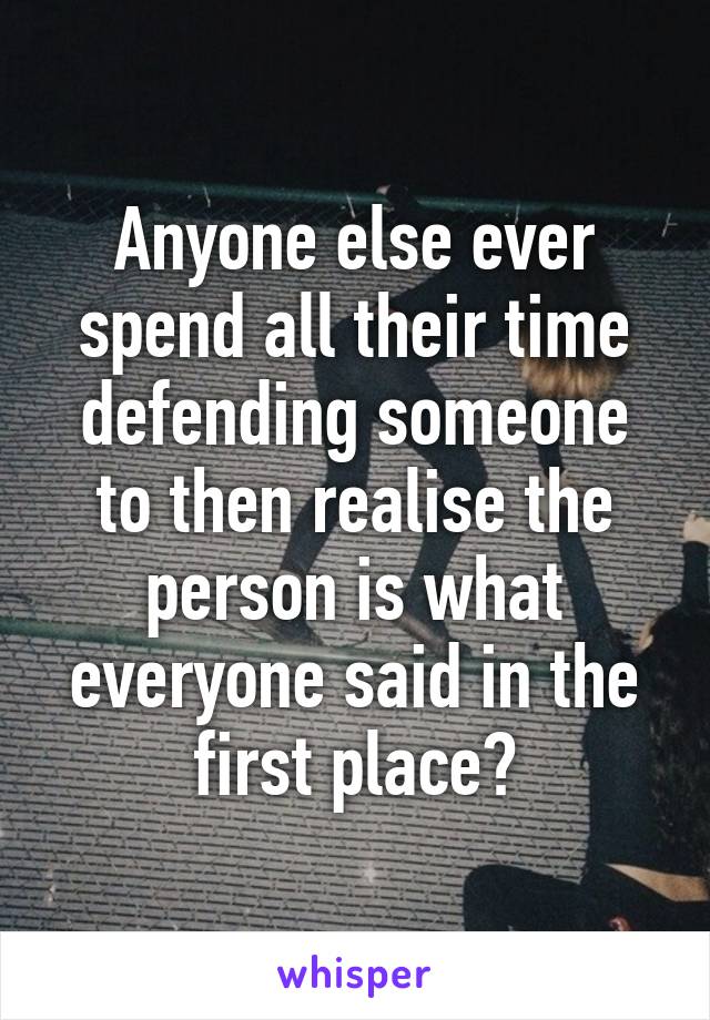 Anyone else ever spend all their time defending someone to then realise the person is what everyone said in the first place?