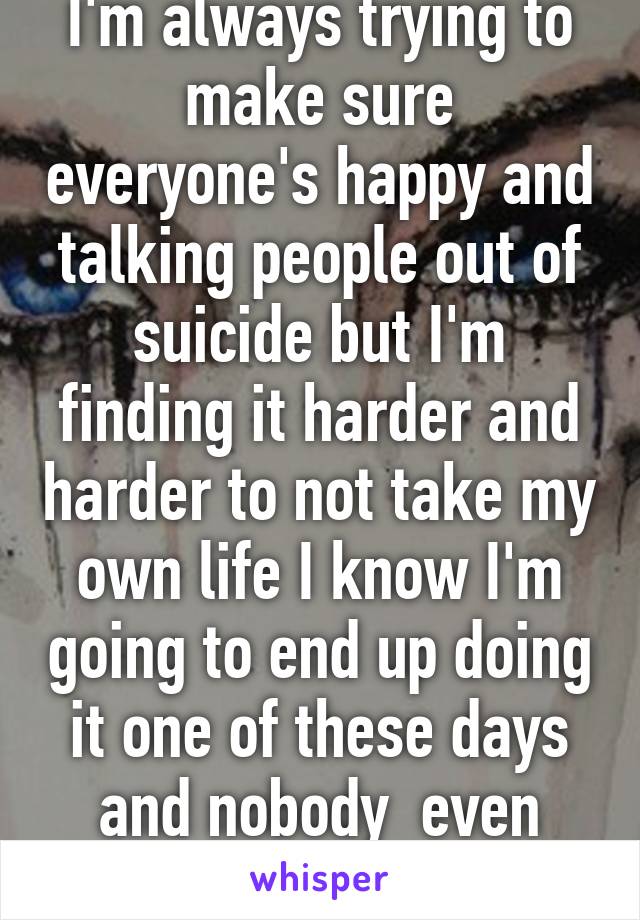 I'm always trying to make sure everyone's happy and talking people out of suicide but I'm finding it harder and harder to not take my own life I know I'm going to end up doing it one of these days and nobody  even notice my tears