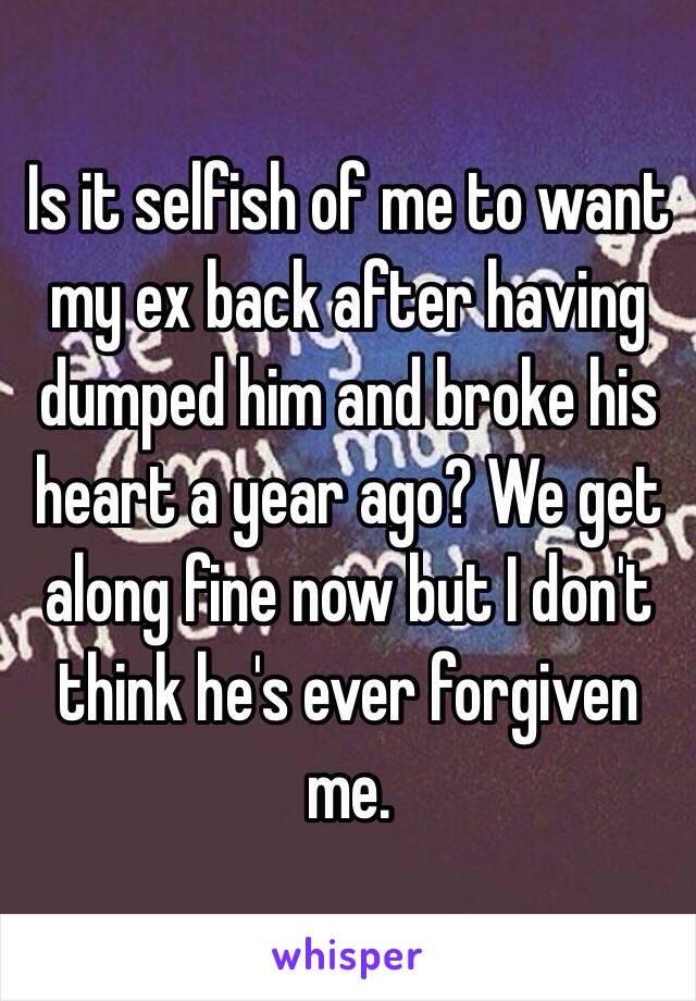 Is it selfish of me to want my ex back after having dumped him and broke his heart a year ago? We get along fine now but I don't think he's ever forgiven me.