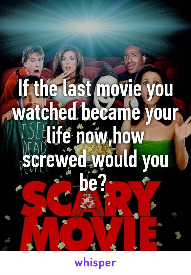 If the last movie you watched became your life now,how screwed would you be? 