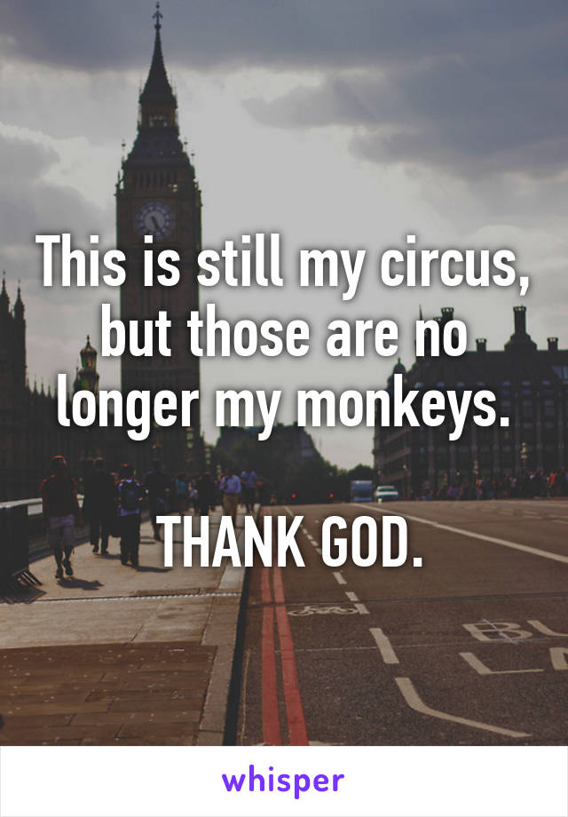 This is still my circus, but those are no longer my monkeys.

 THANK GOD.