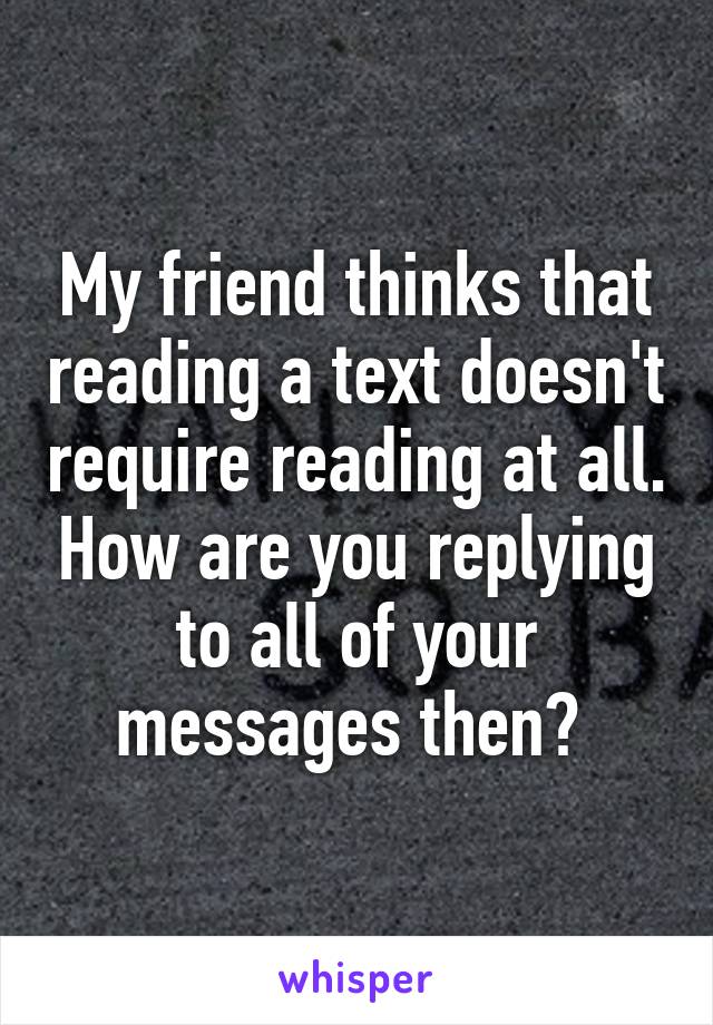 My friend thinks that reading a text doesn't require reading at all. How are you replying to all of your messages then? 