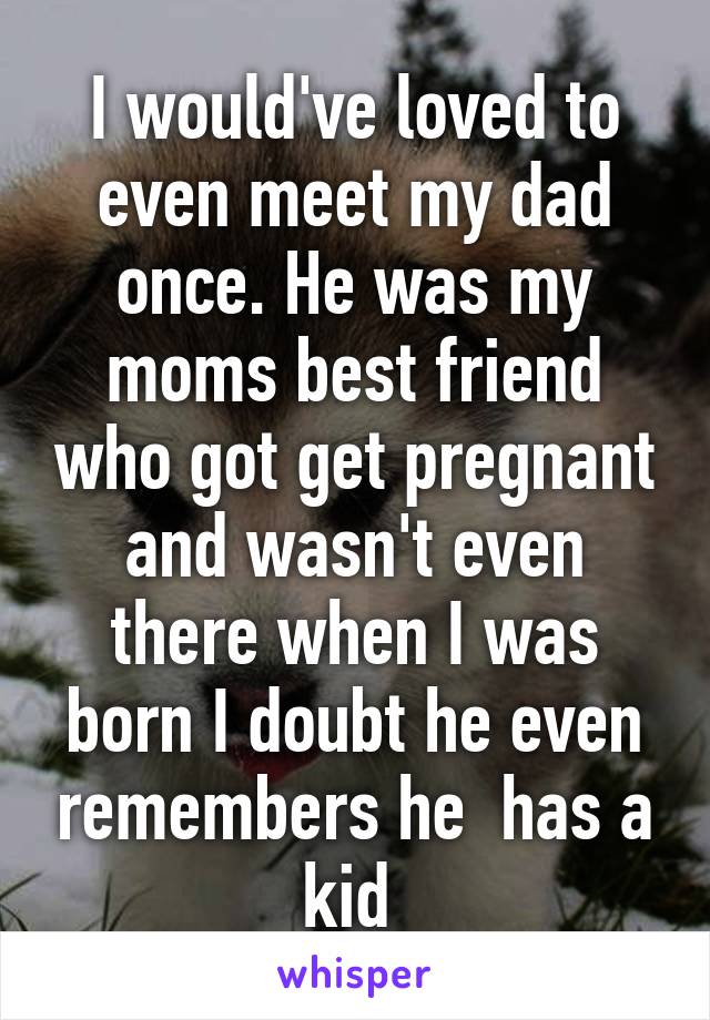 I would've loved to even meet my dad once. He was my moms best friend who got get pregnant and wasn't even there when I was born I doubt he even remembers he  has a kid 