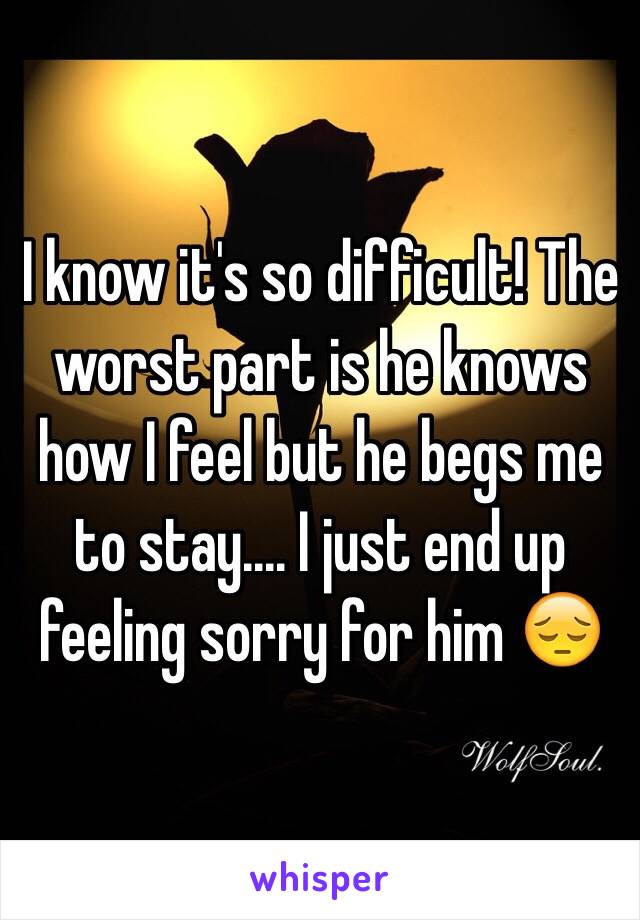 I know it's so difficult! The worst part is he knows how I feel but he begs me to stay.... I just end up feeling sorry for him 😔