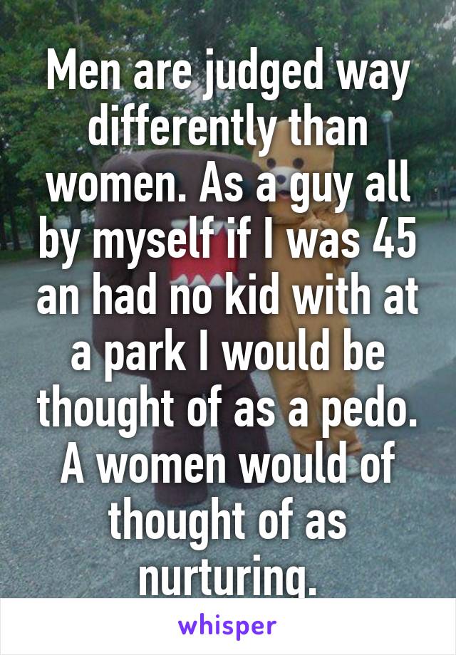 Men are judged way differently than women. As a guy all by myself if I was 45 an had no kid with at a park I would be thought of as a pedo. A women would of thought of as nurturing.