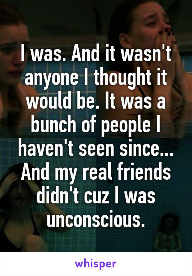 I was. And it wasn't anyone I thought it would be. It was a bunch of people I haven't seen since... And my real friends didn't cuz I was unconscious.