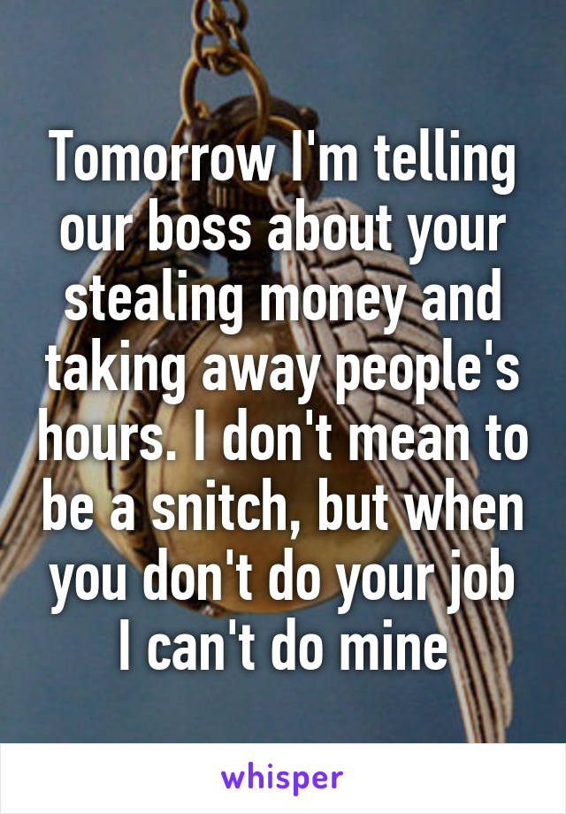 Tomorrow I'm telling our boss about your stealing money and taking away people's hours. I don't mean to be a snitch, but when you don't do your job I can't do mine