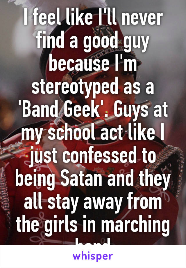 I feel like I'll never find a good guy because I'm stereotyped as a 'Band Geek'. Guys at my school act like I just confessed to being Satan and they all stay away from the girls in marching band