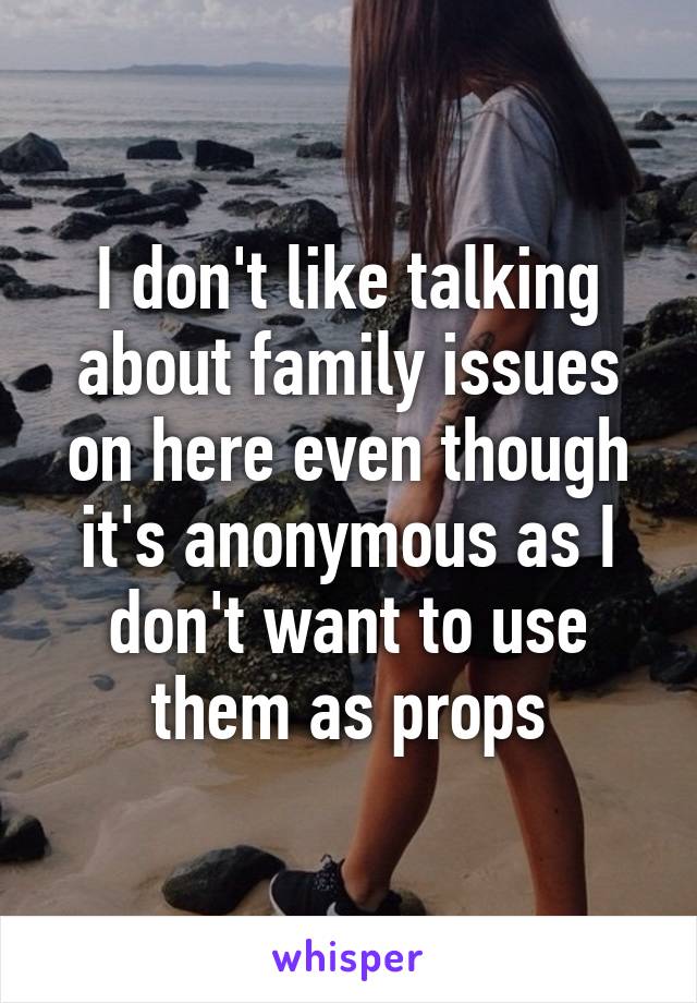 I don't like talking about family issues on here even though it's anonymous as I don't want to use them as props