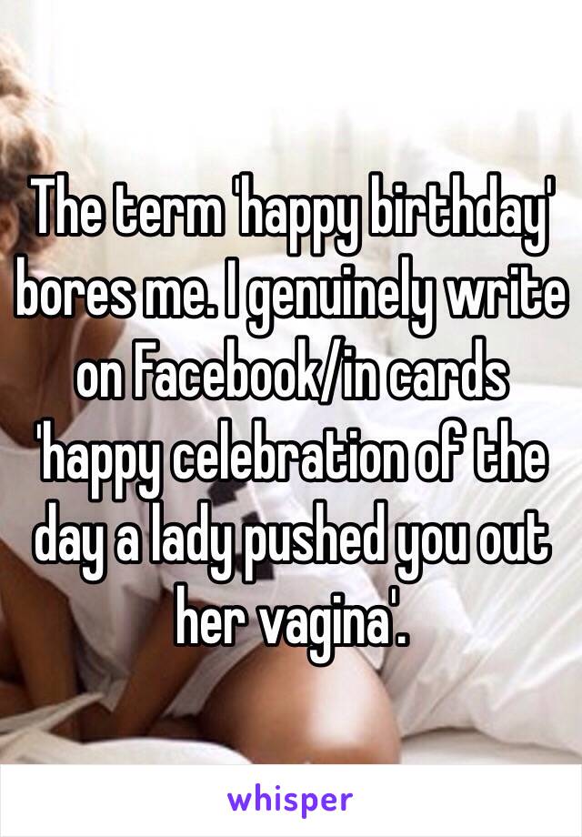 The term 'happy birthday' bores me. I genuinely write on Facebook/in cards 'happy celebration of the day a lady pushed you out her vagina'. 