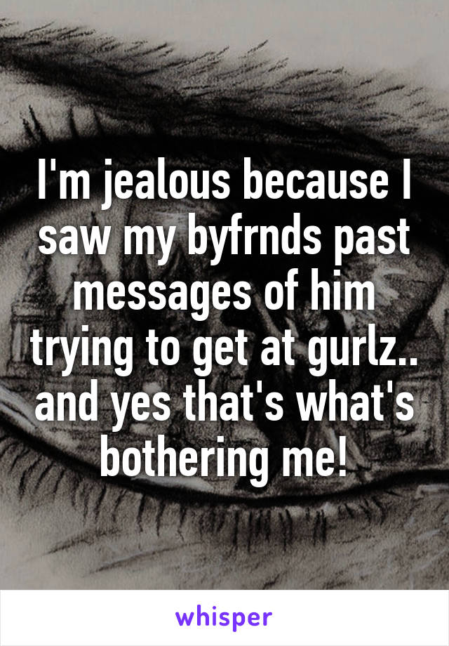 I'm jealous because I saw my byfrnds past messages of him trying to get at gurlz.. and yes that's what's bothering me!