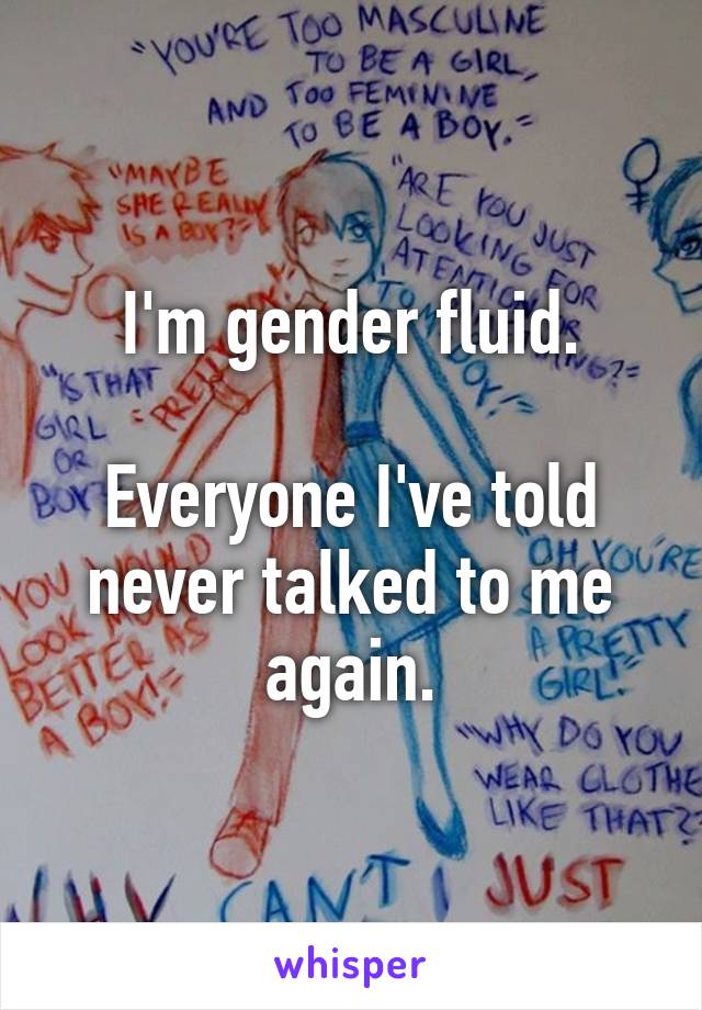 I'm gender fluid.

Everyone I've told never talked to me again.