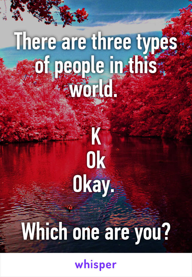 There are three types of people in this world. 

K
Ok
Okay. 

Which one are you?