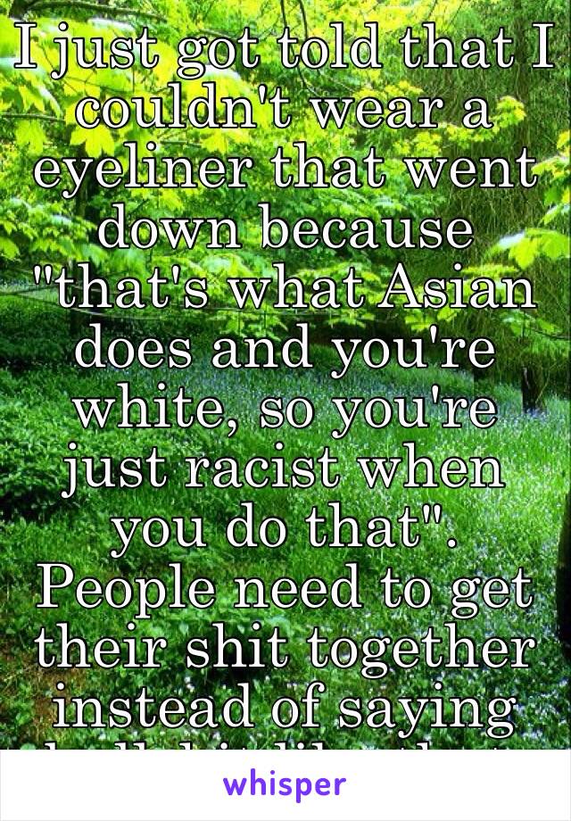 I just got told that I couldn't wear a eyeliner that went down because "that's what Asian does and you're white, so you're just racist when you do that". 
People need to get their shit together instead of saying bullshit like that.