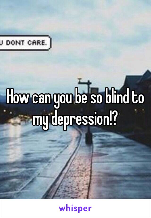 How can you be so blind to my depression!?