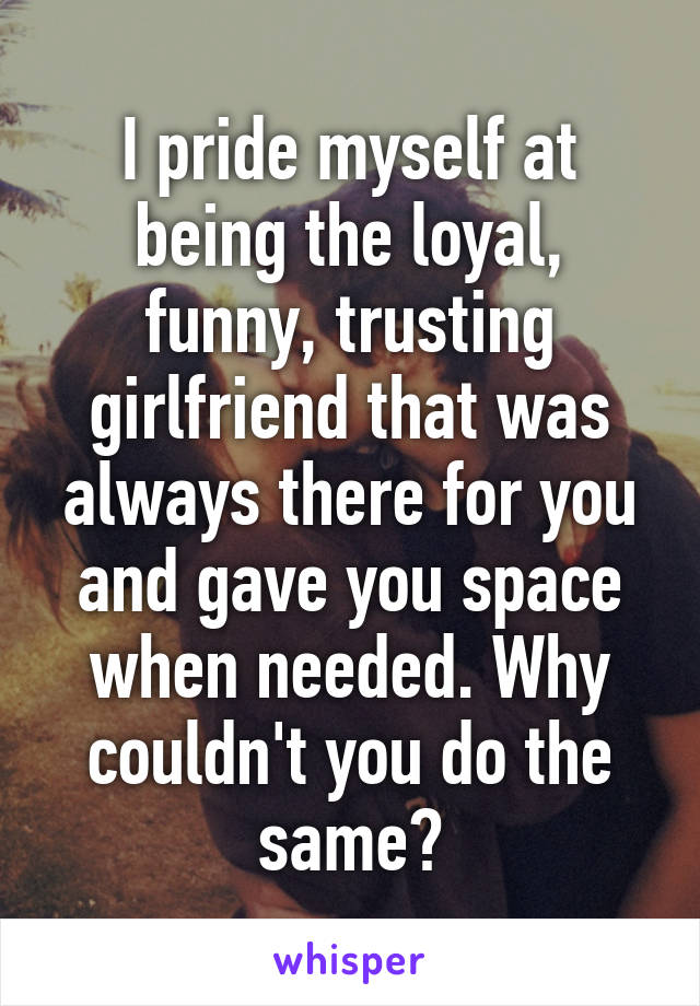 I pride myself at being the loyal, funny, trusting girlfriend that was always there for you and gave you space when needed. Why couldn't you do the same?