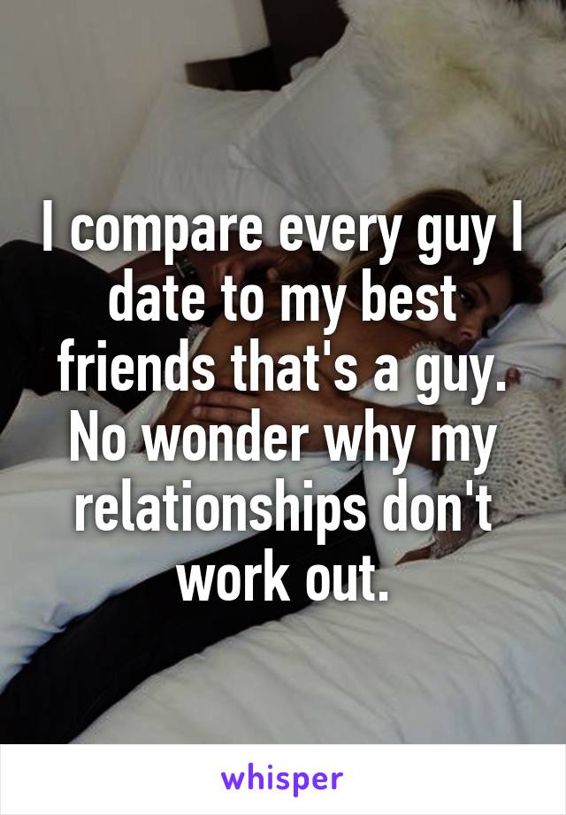 I compare every guy I date to my best friends that's a guy.
No wonder why my relationships don't work out.