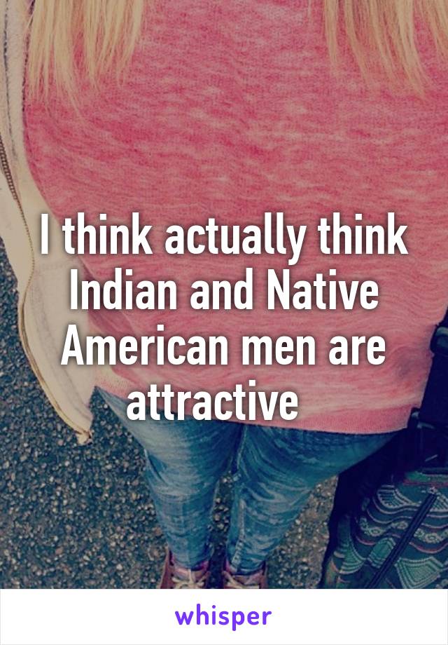 I think actually think Indian and Native American men are attractive  