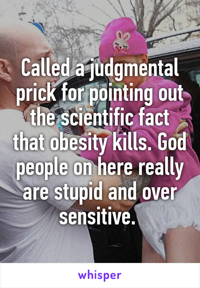 Called a judgmental prick for pointing out the scientific fact that obesity kills. God people on here really are stupid and over sensitive. 