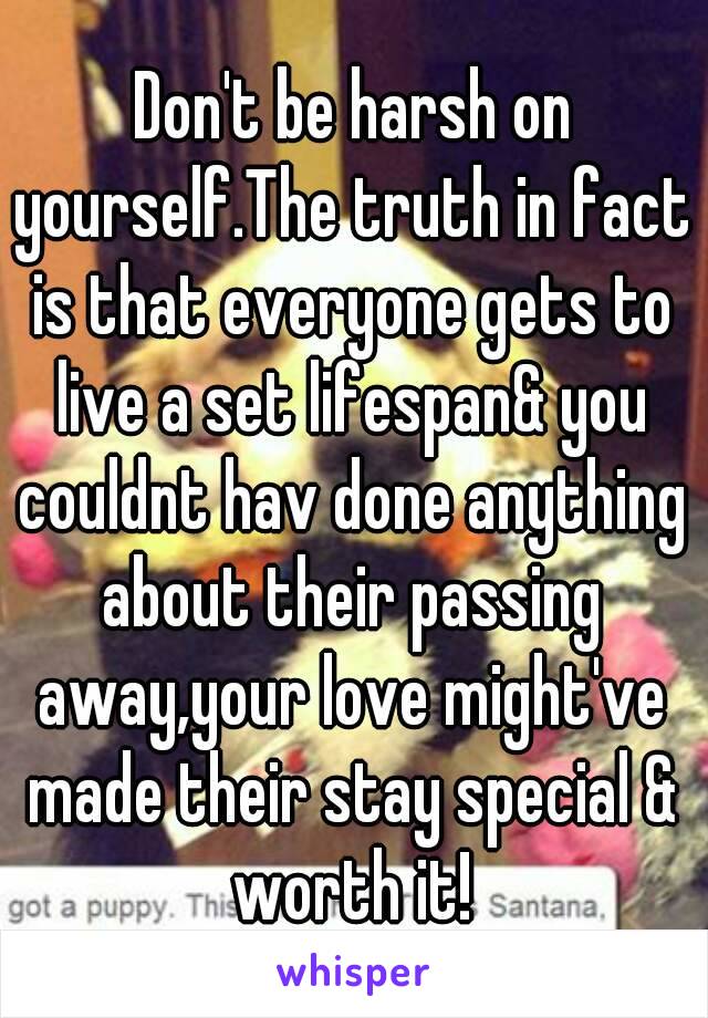 Don't be harsh on yourself.The truth in fact is that everyone gets to live a set lifespan& you couldnt hav done anything about their passing away,your love might've made their stay special & worth it!