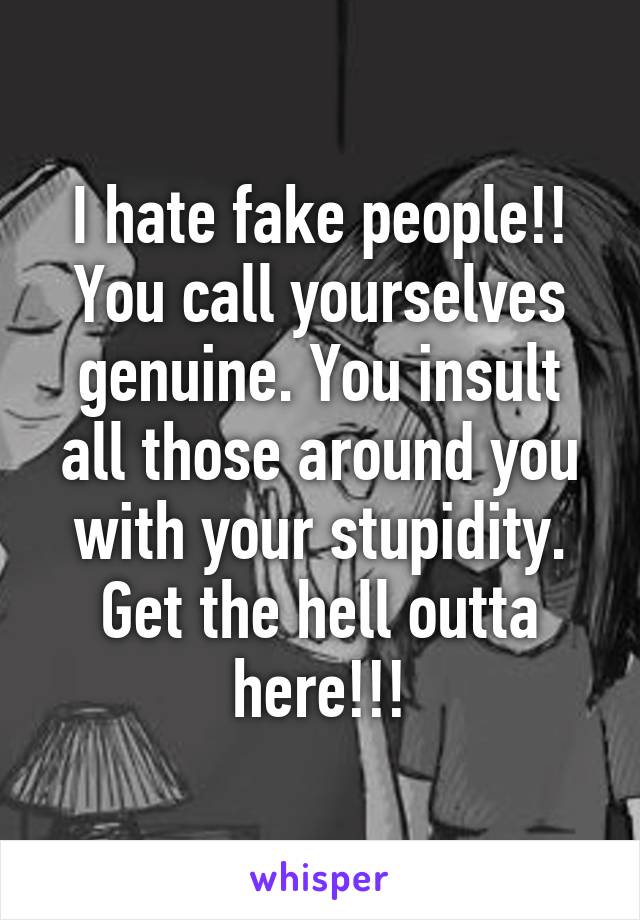 I hate fake people!! You call yourselves genuine. You insult all those around you with your stupidity. Get the hell outta here!!!