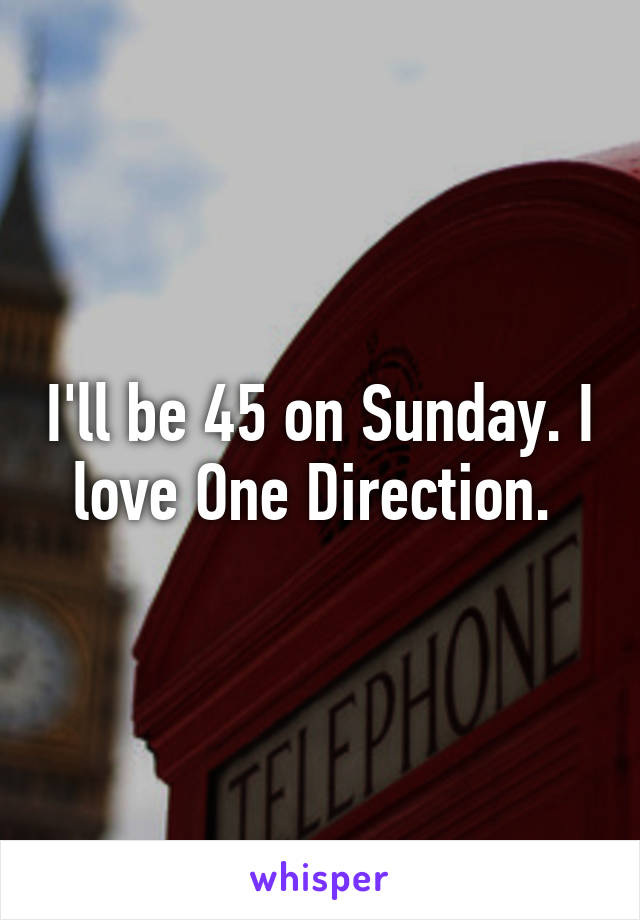 I'll be 45 on Sunday. I love One Direction. 