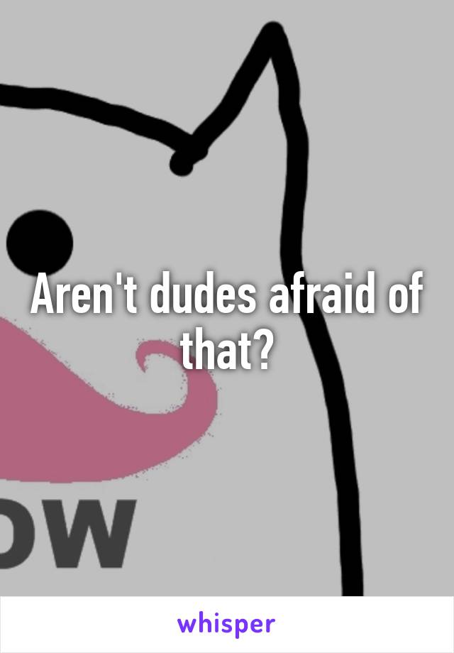 Aren't dudes afraid of that?