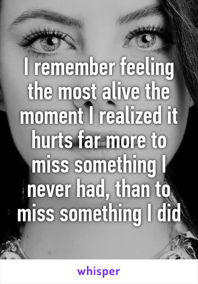 I remember feeling the most alive the moment I realized it hurts far more to miss something I never had, than to miss something I did