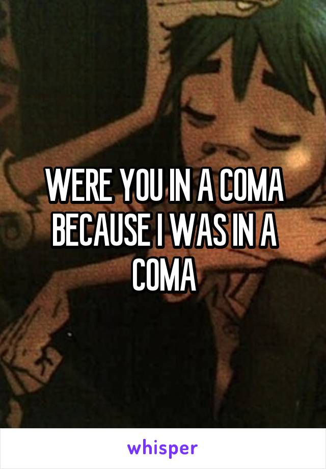 WERE YOU IN A COMA BECAUSE I WAS IN A COMA