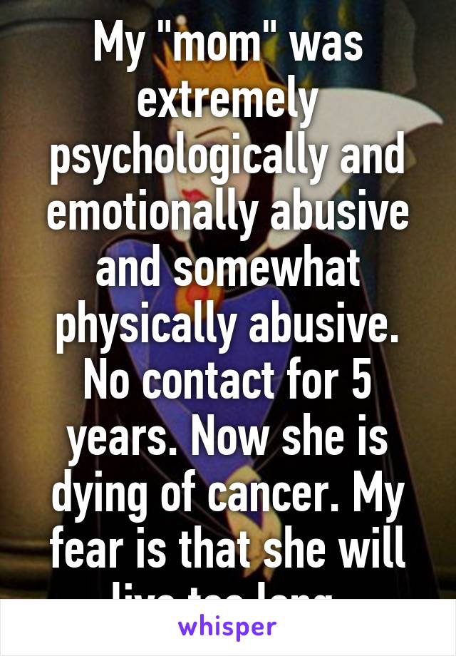 My "mom" was extremely psychologically and emotionally abusive and somewhat physically abusive. No contact for 5 years. Now she is dying of cancer. My fear is that she will live too long.