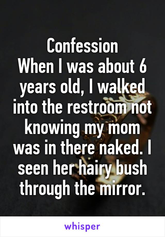 Confession
When I was about 6 years old, I walked into the restroom not knowing my mom was in there naked. I seen her hairy bush through the mirror.