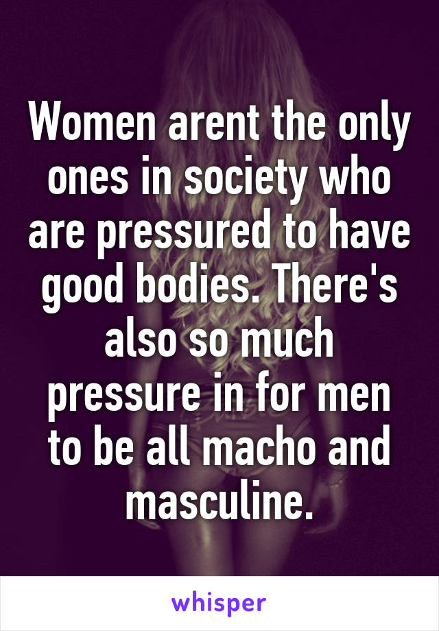 Women arent the only ones in society who are pressured to have good bodies. There's also so much pressure in for men to be all macho and masculine.