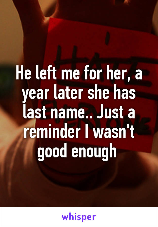 He left me for her, a year later she has last name.. Just a reminder I wasn't good enough 