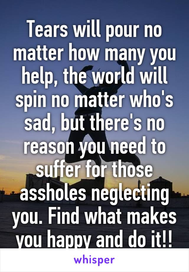 Tears will pour no matter how many you help, the world will spin no matter who's sad, but there's no reason you need to suffer for those assholes neglecting you. Find what makes you happy and do it!!