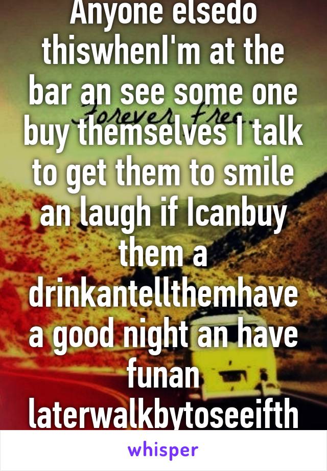 Anyone elsedo thiswhenI'm at the bar an see some one buy themselves I talk to get them to smile an laugh if Icanbuy them a drinkantellthemhavea good night an have funan laterwalkbytoseeifthere good ?