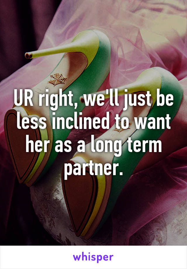 UR right, we'll just be less inclined to want her as a long term partner.